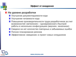 Эффект от внедрения На уровне разработки Улучшение документируемости кода  Улучшение читаемости кода  Повышение производительности труда разработчиков за счет возможностей «ветвления» - одновременной и быстрой работы в нескольких конфигурациях (версиях, заказчиках) Сведено на нет количество повторных и забываемых ошибок Полное планирование релизов Эффективное «введение» в проект новых сотрудников 