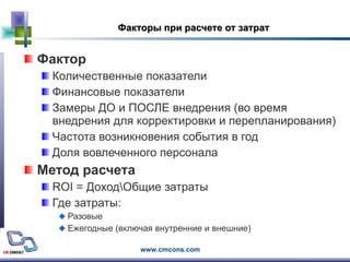 Факторы при расчете от затрат Фактор  Количественные показатели Финансовые показатели  Замеры ДО и ПОСЛЕ внедрения (во время внедрения для корректировки и перепланирования) Частота возникновения события в год Доля вовлеченного персонала Метод расчета ROI =  Доход\Общие затраты Где затраты: Разовые Ежегодные (включая внутренние и внешние) 