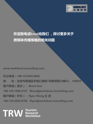 欢迎致电戒Email给我们 ，探讨更多关于
       跨媒体传播策略的相关问题




www.workitout-consulting.com

办公电话：+86-10-6304-9602
地    址：北京市西城区手帕口南街1号朗琴园1#楼4C，100055
客户联络（英文）： Mona Huo
+86-152-1089-2151 Mona@workitout-consulting.com
客户联络（中文）： Ryan Wong 王 虎
+86-135-2020-9785 Ryan@workitout-consulting.com


               Tourism
TRW            Research
               WorkitOut
 