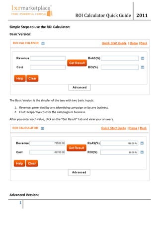 ROI Calculator Quick Guide      2011

Simple Steps to use the ROI Calculator:
Basic Version:




The Basic Version is the simpler of the two with two basic inputs:

   1. Revenue: generated by any advertising campaign or by any business.
   2. Cost: Respective cost for the campaign or business.

After you enter each value, click on the “Get Result” tab and view your answers.




Advanced Version:

       1
 