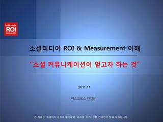 소셜미디어 ROI & Measurement 이해

“소셜 커뮤니케이션이 얻고자 하는 것”


                        2011.11




 본 자료는 ‘소셜미디어 ROI 세미나’와 ‘더피알 SNS 융합 컨퍼런스 발표 내용입니다.
 
