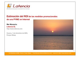 Estimación del ROI de las medidas promocionales
de una PYME en Internet

Mar Monsoriu
Latencia SL
http://www.latencia.com


Huesca, 1 de diciembre de 2005,
Parque Walqa




                                                                                                                                   1
  1 de Diciembre de 2005 - Huesca, Parque Walqa - ? Mar Monsoriu (latencia@latencia.com) - Latencia SL (http://www.latencia.com)
 
