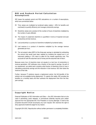 ROI and Payback Period Calculation
Assumptions

IDC bases the payback period and ROI calculations on a number of assumptions,
which are summarized below:

    Time values are multiplied by burdened salary (salary + 28% for benefits and
    overhead) to quantify efficiency and manager productivity savings.

    Downtime values are a product of the number of hours of downtime multiplied by
    the number of users affected.

    The impact of unplanned downtime is quantified in terms of impaired end-user
    productivity and lost revenue.

    Lost productivity is a product of downtime multiplied by burdened salary.

    Lost revenue is a product of downtime multiplied by the average revenue
    generated per hour.

    The net present value (NPV) of the three-year savings is calculated by subtracting
    the amount that would have been realized by investing the original sum in an
    instrument yielding a 12% return to allow for the missed opportunity cost. This
    accounts for both the assumed cost of money and the assumed rate of return.

Because every hour of downtime does not equate to a lost hour of productivity or
revenue generation, IDC attributes only a fraction of the result to savings. As part of
our assessment, we asked each company what fraction of downtime hours to use in
calculating productivity savings and the reduction in lost revenue. IDC then taxes the
revenue at that rate.

Further, because IT solutions require a deployment period, the full benefits of the
solution are not available during deployment. To capture this reality, IDC prorates the
benefits on a monthly basis and then subtracts the deployment time from the first-
year savings.




Copyright Notice

External Publication of IDC Information and Data — Any IDC information that is to be
used in advertising, press releases, or promotional materials requires prior written
approval from the appropriate IDC Vice President or Country Manager. A draft of the
proposed document should accompany any such request. IDC reserves the right to
deny approval of external usage for any reason.

Copyright 2010 IDC. Reproduction without written permission is completely forbidden.




©2010 IDC                                     #224332                                     11
 