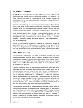 IT Staff Efficiency

IT staff efficiency is based on the amount of staff time needed to perform specific
management tasks and the ability to achieve higher scalability in IT operations. One
JBoss customer commented, "In the past we had to get into each console to do
administration; now we have one central console that we use to manage all 76, so it's
a huge time savings."

Scalability achieved through the use of management software helps IT operations to
keep up with rapidly growing infrastructure demands. For example, one respondent
observed, "While the FTEs have remained the same [just me], I am now able to do
the work that would have required 3–4 people [to manage our current environment]."

JBoss ON customers are seeing significant efficiency benefits related to help desk
operations. According to one user, "Before JBoss ON, our T1/T2 help desk was
fielding 50 calls a day; now it's down to 10 calls per day. For T3 calls ... it now takes
me about a half hour on average, and before JBoss ON, it used to take me about 1
hour on average per call."

Another comment related to staff efficiency in a wider set of operations: "We also get
greater efficiencies in our IT staff across our entire operation. I would guess of the 20
people in our IT organization who touch JBoss ON [besides myself], they are maybe
10% more efficient overall. Those 20 people consist of system administrators and DBAs."


User Productivity

User productivity is influenced by such factors as slowdowns, downtime, and loss of
application availability. JBoss ON helps IT operations prevent incidents and respond
more quickly to analyze and repair problems when they do occur. One key metric is
the mean time to repair (MTTR). In terms of the study respondents, the average
MTTR was reduced from 1 hour before JBoss ON to 15 minutes after JBoss ON —
an impressive 75% reduction.

Downtime has a direct impact on user productivity: Fewer hours "in the dark" means
users have more time to complete tasks. One user noted that with JBoss ON, "we
have seen reduced downtime, as well as rapid relief in terms of things like patches …
for example, if we have a problem or need a particular update to our environment, we
can go to Red Hat and they will do a one-off patch." Another user commented,
"Before its implementation, we had probably 3 downtime incidents per month, and
each incident probably averaged 2–3 hours of downtime. We even had some times
we were down a whole day. Now with JBoss ON, in the past year, we had only one
issue with downtime, and it lasted only an hour." On average, downtime hours per
year were reduced by 83% with JBoss ON for the study respondents.

User productivity is impacted by incidents requiring help desk support. JBoss ON
customers have been able to reduce the number of support calls to the help desk and
also shorten the amount of time spent on each support call. The average number of
support calls per week was reduced by 73%, from 268.8 to 73.2, while the average
amount of time spent per support call was reduced by 66%, from 25.8 minutes to 8.3
minutes. On average, in this study, customers experienced an equivalent of $24,392
per 100 users in annual user productivity increase.


©2010 IDC                                      #224332                                      5
 