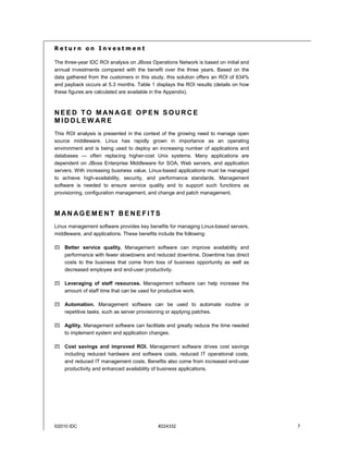 Return on Investment

The three-year IDC ROI analysis on JBoss Operations Network is based on initial and
annual investments compared with the benefit over the three years. Based on the
data gathered from the customers in this study, this solution offers an ROI of 634%
and payback occurs at 5.3 months. Table 1 displays the ROI results (details on how
these figures are calculated are available in the Appendix).



NEED TO MANAGE OPEN SOURCE
MIDDLEW ARE
This ROI analysis is presented in the context of the growing need to manage open
source middleware. Linux has rapidly grown in importance as an operating
environment and is being used to deploy an increasing number of applications and
databases — often replacing higher-cost Unix systems. Many applications are
dependent on JBoss Enterprise Middleware for SOA, Web servers, and application
servers. With increasing business value, Linux-based applications must be managed
to achieve high-availability, security, and performance standards. Management
software is needed to ensure service quality and to support such functions as
provisioning, configuration management, and change and patch management.



MAN AGEMENT BENEFITS
Linux management software provides key benefits for managing Linux-based servers,
middleware, and applications. These benefits include the following:

    Better service quality. Management software can improve availability and
    performance with fewer slowdowns and reduced downtime. Downtime has direct
    costs to the business that come from loss of business opportunity as well as
    decreased employee and end-user productivity.

    Leveraging of staff resources. Management software can help increase the
    amount of staff time that can be used for productive work.

    Automation. Management software can be used to automate routine or
    repetitive tasks, such as server provisioning or applying patches.

    Agility. Management software can facilitate and greatly reduce the time needed
    to implement system and application changes.

    Cost savings and improved ROI. Management software drives cost savings
    including reduced hardware and software costs, reduced IT operational costs,
    and reduced IT management costs. Benefits also come from increased end-user
    productivity and enhanced availability of business applications.




©2010 IDC                                   #224332                                   7
 