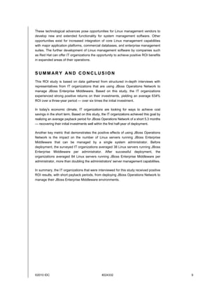 These technological advances pose opportunities for Linux management vendors to
develop new and extended functionality for system management software. Other
opportunities exist for increased integration of core Linux management capabilities
with major application platforms, commercial databases, and enterprise management
suites. The further development of Linux management software by companies such
as Red Hat can offer IT organizations the opportunity to achieve positive ROI benefits
in expanded areas of their operations.



SUMMARY AND CONCLUSION
This ROI study is based on data gathered from structured in-depth interviews with
representatives from IT organizations that are using JBoss Operations Network to
manage JBoss Enterprise Middleware. Based on this study, the IT organizations
experienced strong positive returns on their investments, yielding an average 634%
ROI over a three-year period — over six times the initial investment.

In today's economic climate, IT organizations are looking for ways to achieve cost
savings in the short term. Based on this study, the IT organizations achieved this goal by
realizing an average payback period for JBoss Operations Network of a short 5.3 months
— recovering their initial investments well within the first half-year of deployment.

Another key metric that demonstrates the positive effects of using JBoss Operations
Network is the impact on the number of Linux servers running JBoss Enterprise
Middleware that can be managed by a single system administrator. Before
deployment, the surveyed IT organizations averaged 38 Linux servers running JBoss
Enterprise Middleware per administrator. After successful deployment, the
organizations averaged 84 Linux servers running JBoss Enterprise Middleware per
administrator, more than doubling the administrators' server management capabilities.

In summary, the IT organizations that were interviewed for this study received positive
ROI results, with short payback periods, from deploying JBoss Operations Network to
manage their JBoss Enterprise Middleware environments.




©2010 IDC                                       #224332                                      9
 