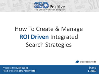 How To Create & Manage
            ROI Driven Integrated
              Search Strategies

                                   @seopositiveltd

Presented by Matt Wood                    Stand
Head of Search, SEO Positive Ltd          E5040
 