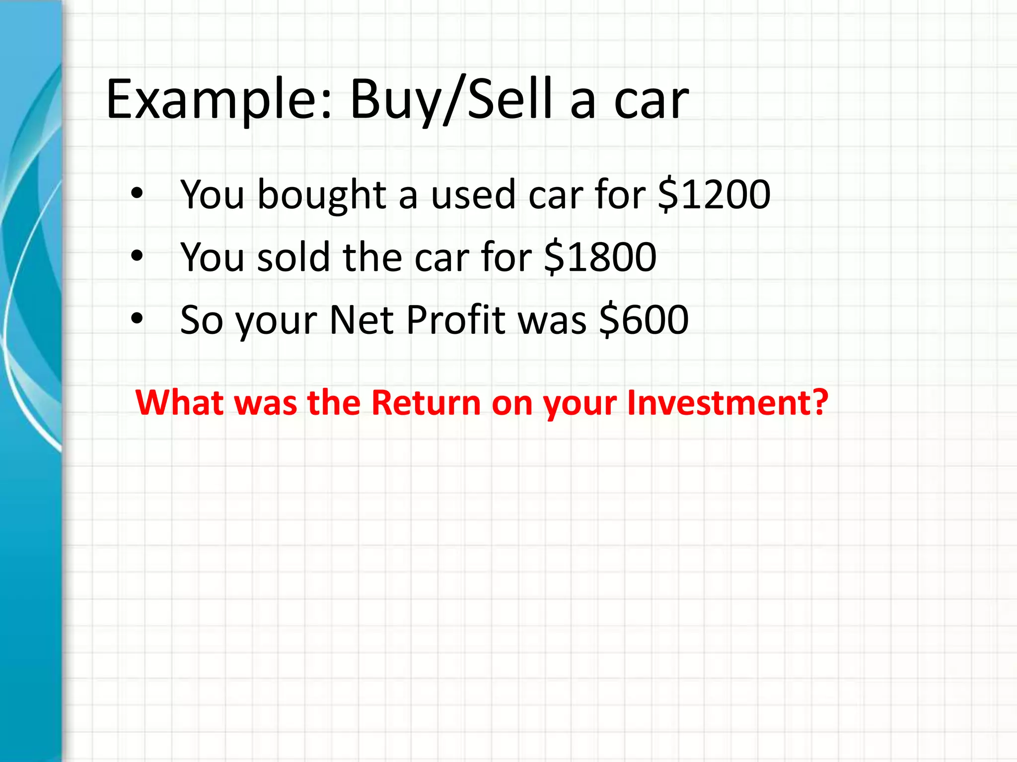 Example: Buy/Sell a car
• You bought a used car for $1200
• You sold the car for $1800
• So your Net Profit was $600
 What was the Return on your Investment?
 