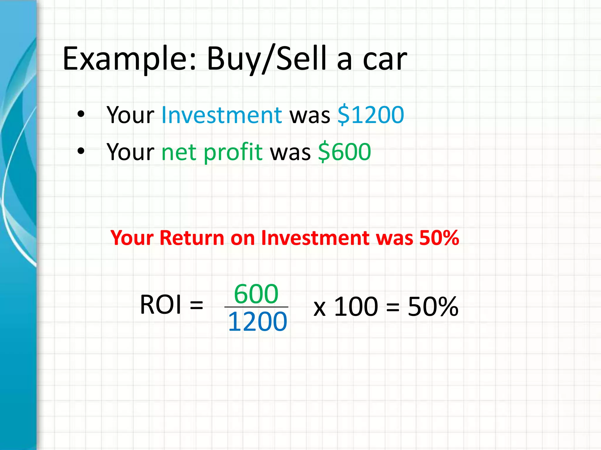 Example: Buy/Sell a car
• Your Investment was $1200
• Your net profit was $600


   Your Return on Investment was 50%

     ROI = 600 x 100 = 50%
           1200
 