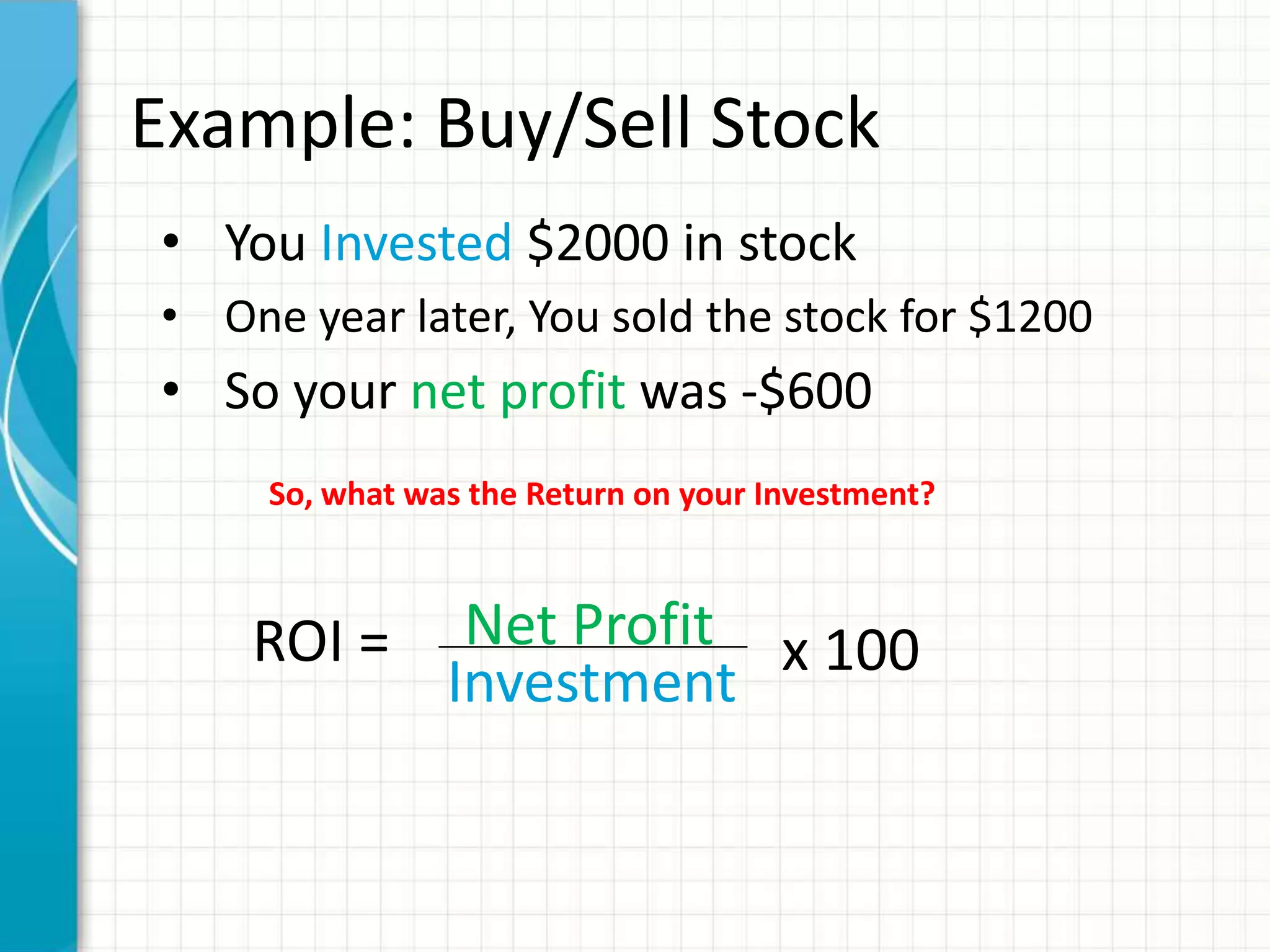 Example: Buy/Sell Stock
• You Invested $2000 in stock
• One year later, You sold the stock for $1200
• So your net profit was -$600
     So, what was the Return on your Investment?



    ROI =        Net Profit x 100
                Investment
 
