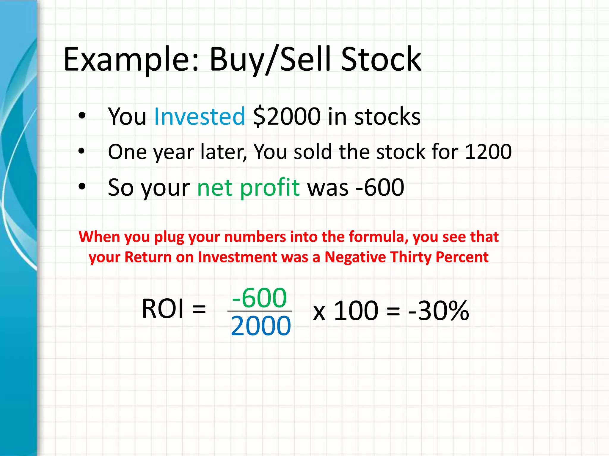 Example: Buy/Sell Stock
• You Invested $2000 in stocks
• One year later, You sold the stock for 1200
• So your net profit was -600
 When you plug your numbers into the formula, you see that
  your Return on Investment was a Negative Thirty Percent


         ROI = -600 x 100 = -30%
               2000
 