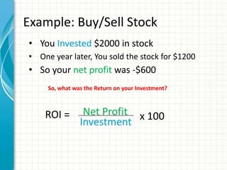 Example: Buy/Sell Stock
• You Invested $2000 in stock
• One year later, You sold the stock for $1200
• So your net profit was -$600
     So, what was the Return on your Investment?



    ROI =        Net Profit x 100
                Investment
 