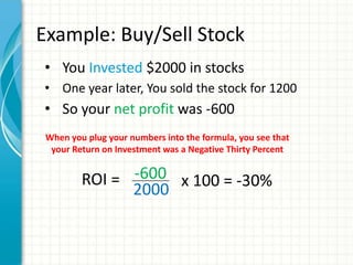 Example: Buy/Sell Stock
• You Invested $2000 in stocks
• One year later, You sold the stock for 1200
• So your net profit was -600
 When you plug your numbers into the formula, you see that
  your Return on Investment was a Negative Thirty Percent


         ROI = -600 x 100 = -30%
               2000
 