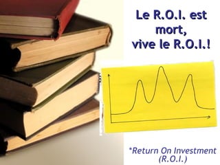 Le R.O.I. est mort, viv е  le   R.O.I.! * Return On Investment (R.O.I.) 