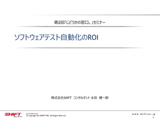 1
第2回「じどうかの窓口。」セミナー
ソフトウェアテスト自動化のROI
株式会社SHIFT コンサルタント 太田 健一郎
 