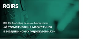 ROI.RS: Marketing Resource Management
«Автоматизация маркетинга
в медицинских учреждениях»
 