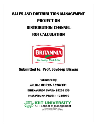 SALES AND DISTRIBUTION MANAGEMENT
PROJECT ON
DISTRIBUTION CHANNEL
ROI CALCULATION
Submitted to: Prof. Joydeep Biswas
Submitted By:
ANURAG BEHERA- 15202131
BIBEKANANDA SWAIN- 15202136
PRASANTA Kr. PRUSTI- 1218030
 