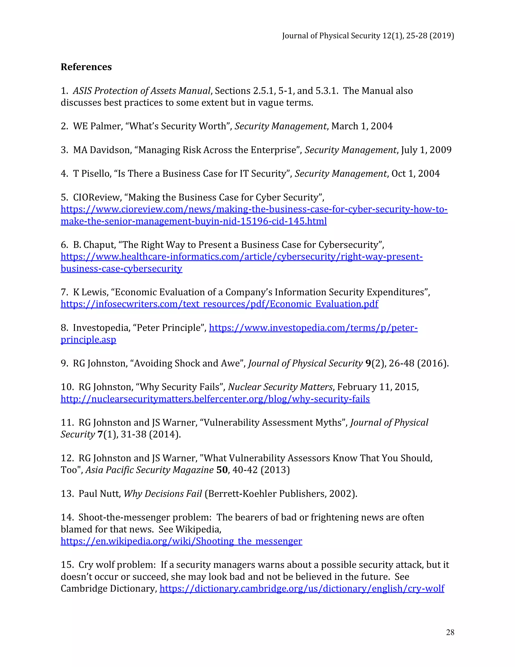 Journal of Physical Security 12(1), 25-28 (2019)
28
References
1. ASIS Protection of Assets Manual, Sections 2.5.1, 5-1, and 5.3.1. The Manual also
discusses best practices to some extent but in vague terms.
2. WE Palmer, “What’s Security Worth”, Security Management, March 1, 2004
3. MA Davidson, “Managing Risk Across the Enterprise”, Security Management, July 1, 2009
4. T Pisello, “Is There a Business Case for IT Security”, Security Management, Oct 1, 2004
5. CIOReview, “Making the Business Case for Cyber Security”,
https://www.cioreview.com/news/making-the-business-case-for-cyber-security-how-to-
make-the-senior-management-buyin-nid-15196-cid-145.html
6. B. Chaput, “The Right Way to Present a Business Case for Cybersecurity”,
https://www.healthcare-informatics.com/article/cybersecurity/right-way-present-
business-case-cybersecurity
7. K Lewis, “Economic Evaluation of a Company’s Information Security Expenditures”,
https://infosecwriters.com/text_resources/pdf/Economic_Evaluation.pdf
8. Investopedia, “Peter Principle”, https://www.investopedia.com/terms/p/peter-
principle.asp
9. RG Johnston, “Avoiding Shock and Awe”, Journal of Physical Security 9(2), 26-48 (2016).
10. RG Johnston, “Why Security Fails”, Nuclear Security Matters, February 11, 2015,
http://nuclearsecuritymatters.belfercenter.org/blog/why-security-fails
11. RG Johnston and JS Warner, “Vulnerability Assessment Myths”, Journal of Physical
Security 7(1), 31-38 (2014).
12. RG Johnston and JS Warner, "What Vulnerability Assessors Know That You Should,
Too", Asia Pacific Security Magazine 50, 40-42 (2013)
13. Paul Nutt, Why Decisions Fail (Berrett-Koehler Publishers, 2002).
14. Shoot-the-messenger problem: The bearers of bad or frightening news are often
blamed for that news. See Wikipedia,
https://en.wikipedia.org/wiki/Shooting_the_messenger
15. Cry wolf problem: If a security managers warns about a possible security attack, but it
doesn’t occur or succeed, she may look bad and not be believed in the future. See
Cambridge Dictionary, https://dictionary.cambridge.org/us/dictionary/english/cry-wolf
 