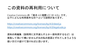 Creative Commons の 「表示 4.0 国際 (CC BY 4.0)」です。
以下にどんな利用条件なの？という説明があります。
https://creativecommons.org/licenses/by/4.0/deed.ja
https://creativecommons.org/licenses/by/4.0/legalcode.ja
資料の再編集（説明用に文字減らすとか一部利用するなど）は
実施して頂いて構いませんが元の私の意図とずれてしまうような
使い方だけ避けて頂ければと思います。
この資料の再利用について
 