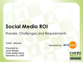 Social Media ROI Process, Challenges and Requirements Sponsored by: Twitter:  #bizcmg Presented by: Jacob Morgan Chess Media Group December 22, 2009 