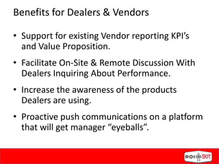 Benefits for Dealers & Vendors
• Support for existing Vendor reporting KPI’s
and Value Proposition.
• Facilitate On-Site & Remote Discussion With
Dealers Inquiring About Performance.
• Increase the awareness of the products
Dealers are using.
• Proactive push communications on a platform
that will get manager “eyeballs”.
 