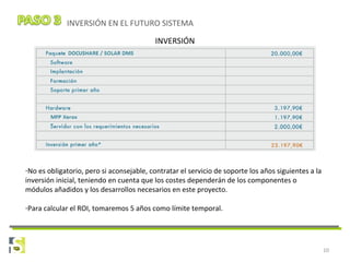 10
INVERSIÓN EN EL FUTURO SISTEMA
INVERSIÓN
-No es obligatorio, pero si aconsejable, contratar el servicio de soporte los años siguientes a la
inversión inicial, teniendo en cuenta que los costes dependerán de los componentes o
módulos añadidos y los desarrollos necesarios en este proyecto.
-Para calcular el ROI, tomaremos 5 años como límite temporal.
 