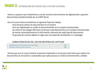 6
ESTIMACIÓN DE COSTES DEL FUTURO SISTEMA
-Vamos a suponer que implantamos una de nuestras herramientas de digitalización y gestión
documental complementado de una MFP Xerox.
-Con el nuevo sistema tendremos el siguiente flujo de trabajo:
-Una persona coloca los documentos en el escáner
-Una vez digitalizado se recibe la documentación en la carpeta monitorizada.
-Se utiliza la tecnología OCR para reconocer cada documento en la carpeta monitorizada.
-Se extrae automáticamente la información relevante de cada tipo de documento.
-Se guarda de manera digital en lugar que corresponde atendiendo a su tipología.
-Vemos que con el nuevo sistema la persona implicada en el proceso solo tiene que colocar los
documentos en el escáner y comprobar que cada proceso se realiza correctamente, calidad.
CARACTERISTICAS DEL SW EN MATERIA DE CAPTURA
 