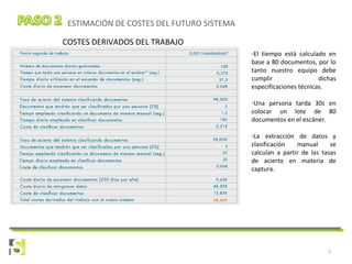 7
ESTIMACIÓN DE COSTES DEL FUTURO SISTEMA
COSTES DERIVADOS DEL TRABAJO
-El tiempo está calculado en
base a 80 documentos, por lo
tanto nuestro equipo debe
cumplir dichas
especificaciones técnicas.
-Una persona tarda 30s en
colocar un lote de 80
documentos en el escáner.
-La extracción de datos y
clasificación manual se
calculan a partir de las tasas
de acierto en materia de
captura.
 