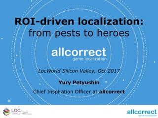 ROI-driven localization:
from pests to heroes
LocWorld Silicon Valley, Oct 2017
Yury Petyushin
Chief Inspiration Officer at allcorrect
 