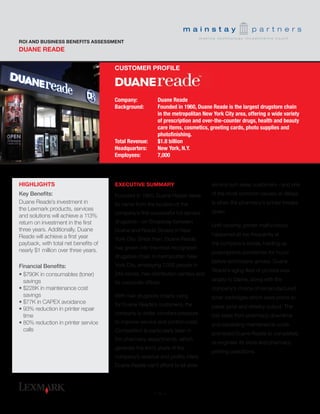 EXECUTIVE SUMMARY
Founded in 1960, Duane Reade takes
its name from the location of the
company’s first successful full-service
drugstore—on Broadway between
Duane and Reade Streets in New
York City. Since then, Duane Reade
has grown into the most recognized
drugstore chain in metropolitan New
York City, employing 7,000 people in
249 stores, two distribution centers and
its corporate offices.
With rival drugstore chains vying
for Duane Reade’s customers, the
company is under constant pressure
to improve service and control costs.
Competition is particularly keen in
the pharmacy departments, which
generate the lion’s share of the
company’s revenue and profits. Here,
Duane Reade can’t afford to let slow
DUANE READE
ROI AND BUSINESS BENEFITS ASSESSMENT
service turn away customers—and one
of the most common causes of delays
is when the pharmacy’s printer breaks
down.
Until recently, printer malfunctions
happened all too frequently at
the company’s stores, holding up
prescriptions sometimes for hours
before technicians arrived. Duane
Reade’s aging fleet of printers was
largely to blame, along with the
company’s choice of remanufactured
toner cartridges which were prone to
paper jams and streaky output. The
lost sales from pharmacy downtime
and escalating maintenance costs
prompted Duane Reade to completely
re-engineer its store and pharmacy
printing operations.
HIGHLIGHTS
Key Benefits:
Duane Reade’s investment in
the Lexmark products, services
and solutions will achieve a 113%
return on investment in the first
three years. Additionally, Duane
Reade will achieve a first year
payback, with total net benefits of
nearly $1 million over three years.
Financial Benefits:
•• $790K in consumables (toner)
savings
•• $228K in maintenance cost
savings
•• $77K in CAPEX avoidance
•• 93% reduction in printer repair
time
•• 80% reduction in printer service
calls
Company: 	 Duane Reade
Background:	 Founded in 1960, Duane Reade is the largest drugstore chain 		
	 in the metropolitan New York City area, offering a wide variety 		
	 of prescription and over-the-counter drugs, health and beauty 		
	 care items, cosmetics, greeting cards, photo supplies and
	 photofinishing.
Total Revenue: 	 $1.8 billion
Headquarters: 	 New York, N.Y.
Employees:	 7,000
CUSTOMER PROFILE
- 1 -
 