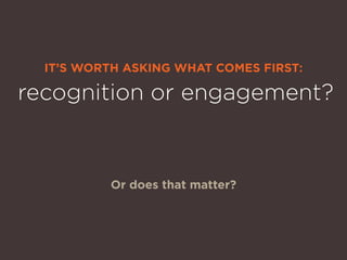IT’S WORTH ASKING WHAT COMES FIRST:
Or does that matter?
recognition or engagement?
 