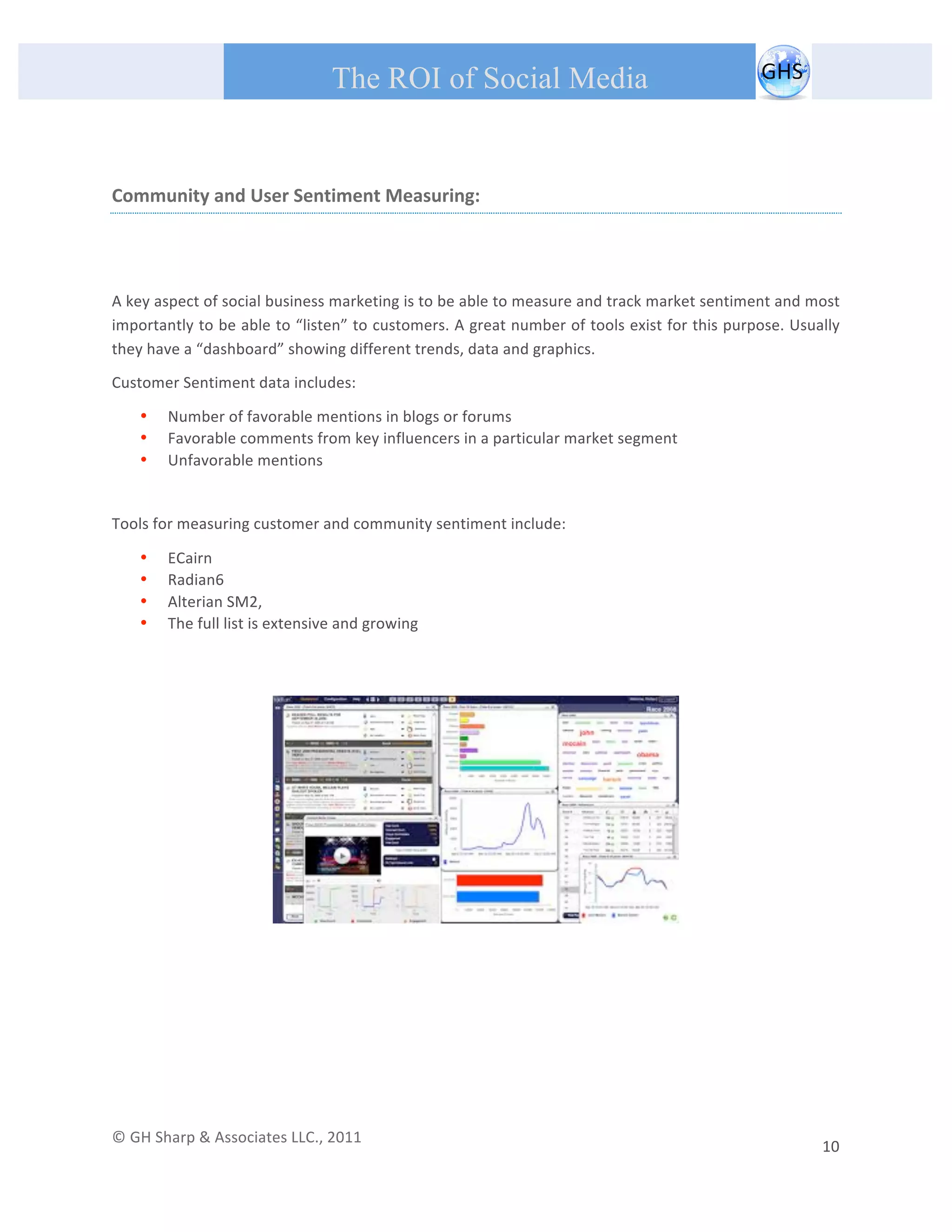       
 
                                                The ROI of Social Media
 
              

Community and User Sentiment Measuring: 
 
 

A key aspect of social business marketing is to be able to measure and track market sentiment and most 
importantly to be able to “listen” to customers. A great number of tools exist for this purpose. Usually 
they have a “dashboard” showing different trends, data and graphics. 
Customer Sentiment data includes: 

         •   Number of favorable mentions in blogs or forums 
         •   Favorable comments from key influencers in a particular market segment 
         •   Unfavorable mentions 
 
Tools for measuring customer and community sentiment include: 

         •   ECairn 
         •   Radian6 
         •   Alterian SM2, 
         •   The full list is extensive and growing  
 
 
                                                                                 




                                                                                                                                                                               




© GH Sharp & Associates LLC., 2011                                                                                                                                             
                                                                                                                                                         10 
 
 