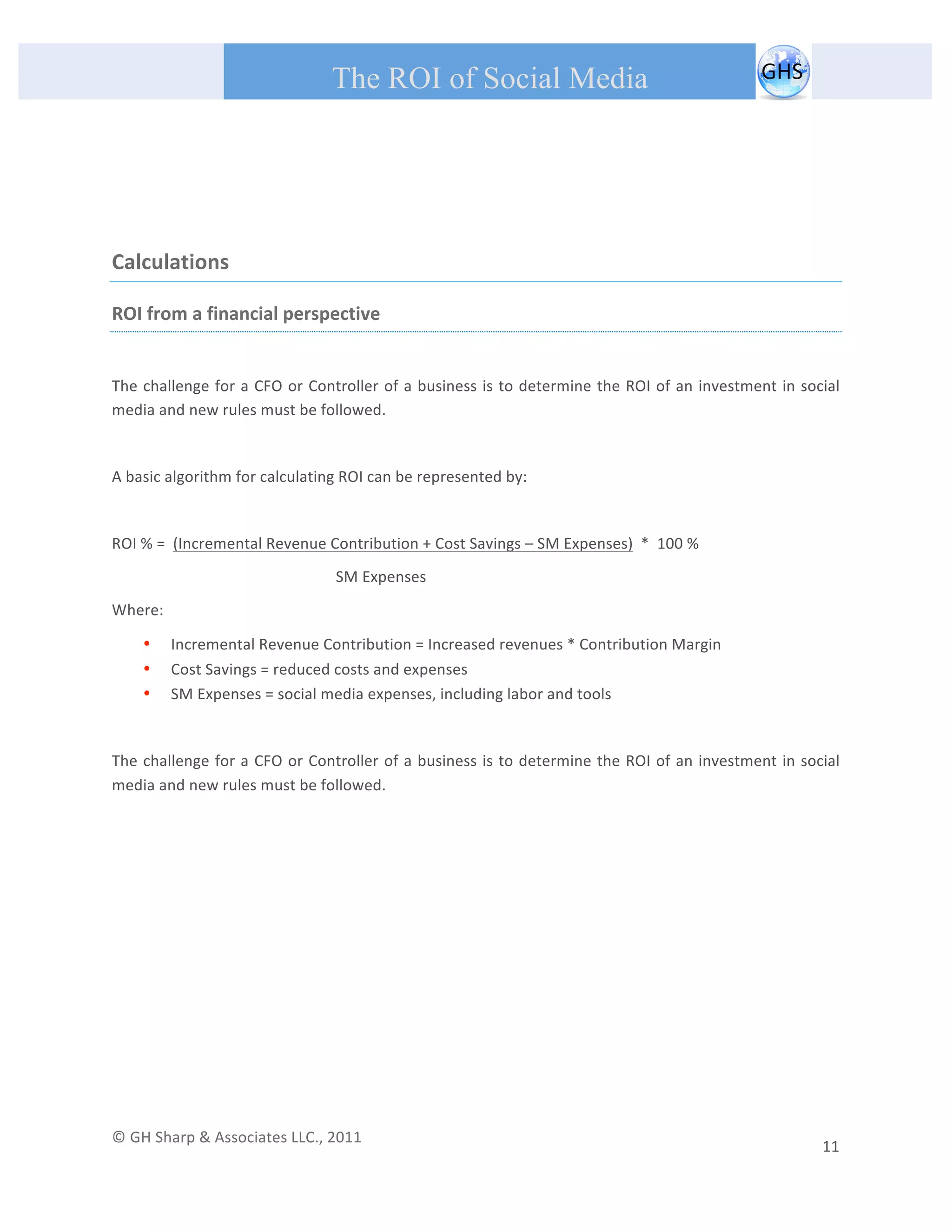       
 
                                                The ROI of Social Media
 


 


Calculations 

ROI from a financial perspective 
 
The challenge for a CFO or Controller of a business is to determine the ROI of an investment in social 
media and new rules must be followed.   

 
A basic algorithm for calculating ROI can be represented by: 
 

ROI % =  (Incremental Revenue Contribution + Cost Savings – SM Expenses)  *  100 % 
                                                 SM Expenses                           
Where: 

         •   Incremental Revenue Contribution = Increased revenues * Contribution Margin 
         •   Cost Savings = reduced costs and expenses 
         •   SM Expenses = social media expenses, including labor and tools 

 
The challenge for a CFO or Controller of a business is to determine the ROI of an investment in social 
media and new rules must be followed.   
 

 
 
 
 
 
 

                                                  




© GH Sharp & Associates LLC., 2011                                                                                                                                             
                                                                                                                                                         11 
 
 