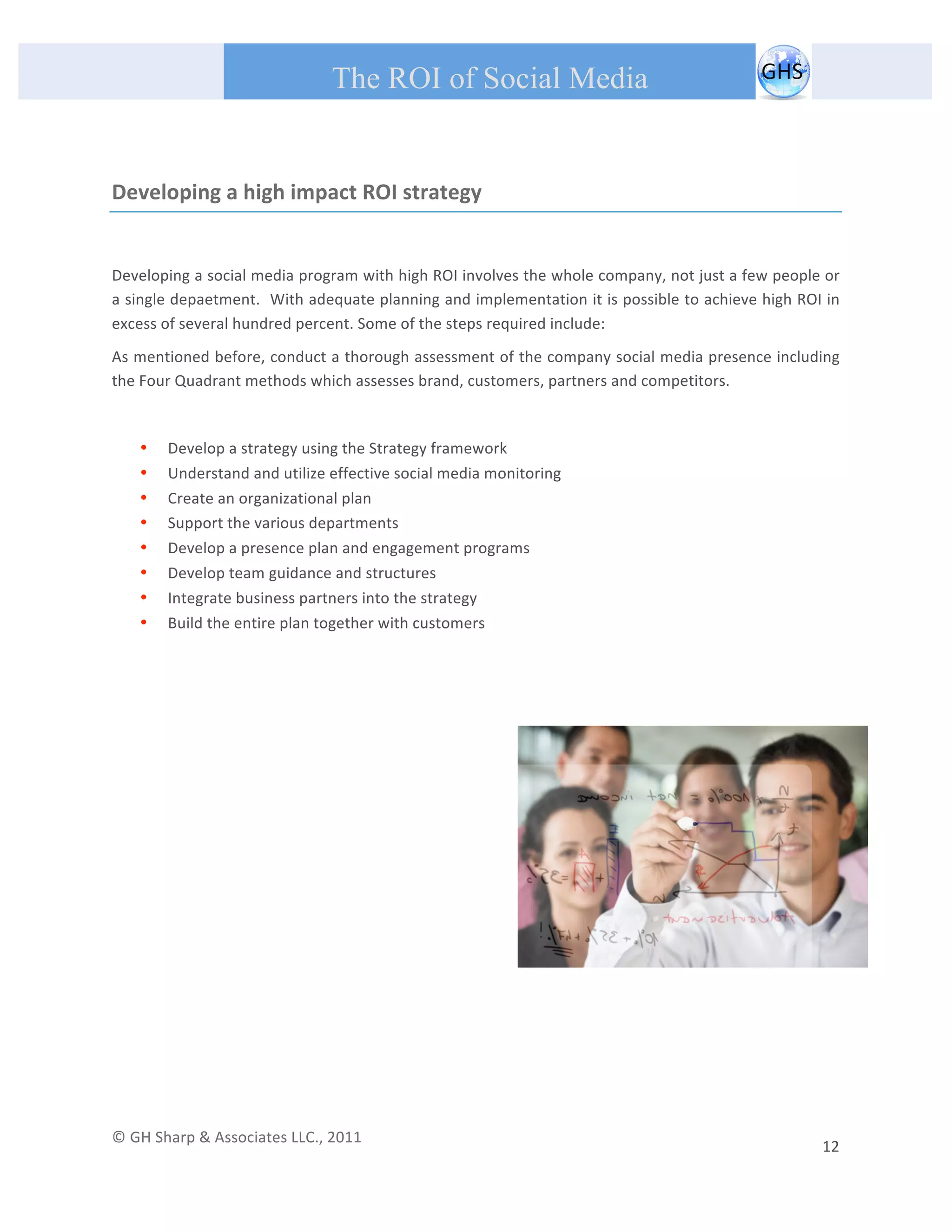       
 
                                                The ROI of Social Media
 


Developing a high impact ROI strategy 

 
Developing a social media program with high ROI involves the whole company, not just a few people or 
a single depaetment.  With adequate planning and implementation it is possible to achieve high ROI in 
excess of several hundred percent. Some of the steps required include: 
As mentioned before, conduct a thorough assessment of the company social media presence including 
the Four Quadrant methods which assesses brand, customers, partners and competitors. 

 

         •   Develop a strategy using the Strategy framework 
         •   Understand and utilize effective social media monitoring 
         •   Create an organizational plan 
         •   Support the various departments 
         •   Develop a presence plan and engagement programs 
         •   Develop team guidance and structures 
         •   Integrate business partners into the strategy 
         •   Build the entire plan together with customers 
 

                                                  




© GH Sharp & Associates LLC., 2011                                                                                                                                             
                                                                                                                                                         12 
 
 