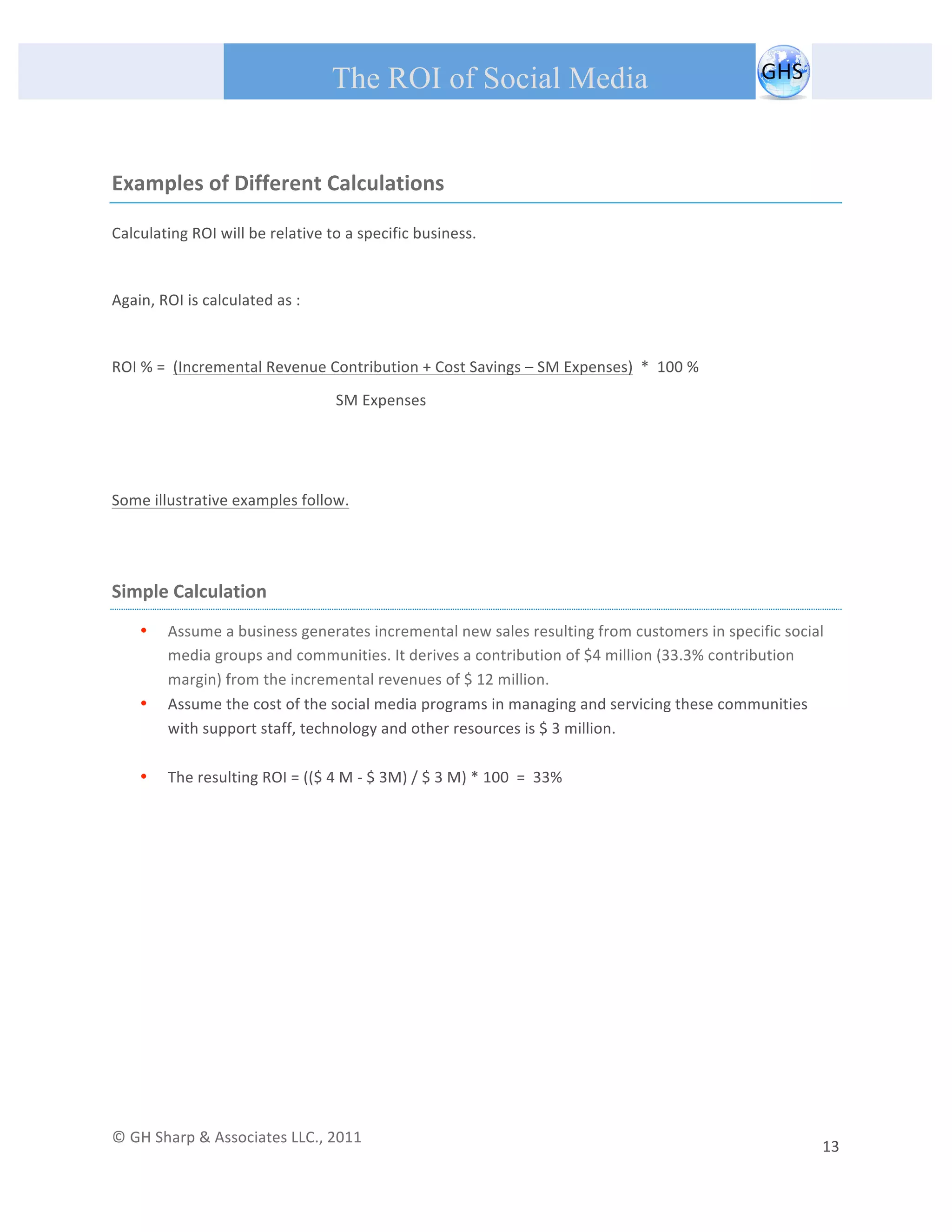       
 
                                                The ROI of Social Media
 


Examples of Different Calculations 

Calculating ROI will be relative to a specific business.  

 
Again, ROI is calculated as : 
 
ROI % =  (Incremental Revenue Contribution + Cost Savings – SM Expenses)  *  100 % 
                                                 SM Expenses                           
 

 
Some illustrative examples follow. 

 

Simple Calculation 
         •   Assume a business generates incremental new sales resulting from customers in specific social 
             media groups and communities. It derives a contribution of $4 million (33.3% contribution 
             margin) from the incremental revenues of $ 12 million.  
         •   Assume the cost of the social media programs in managing and servicing these communities 
             with support staff, technology and other resources is $ 3 million. 
              
         •   The resulting ROI = (($ 4 M ‐ $ 3M) / $ 3 M) * 100  =  33% 

 

                                                  




© GH Sharp & Associates LLC., 2011                                                                                                                                             
                                                                                                                                                         13 
 
 