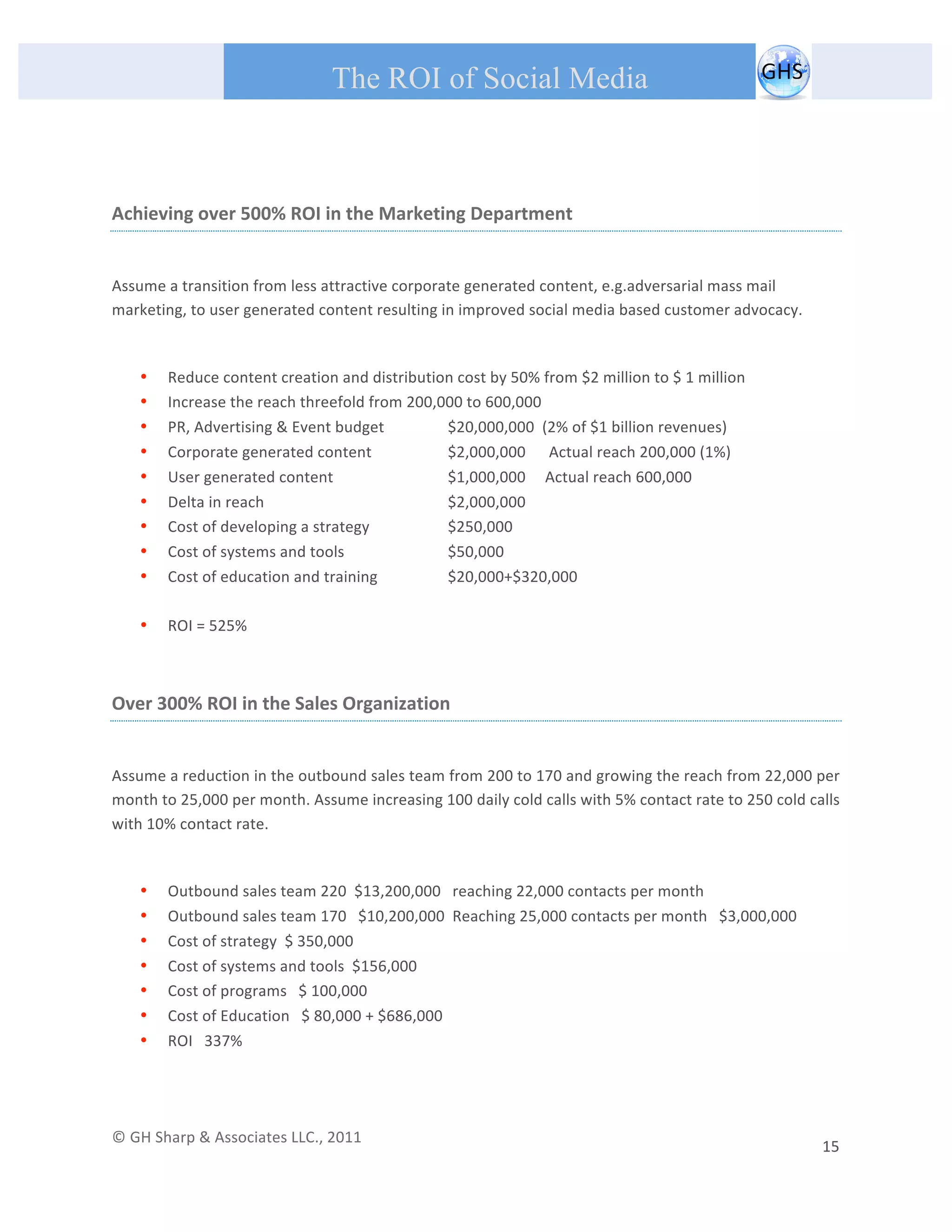       
 
                                                The ROI of Social Media
 

 

Achieving over 500% ROI in the Marketing Department 
 

Assume a transition from less attractive corporate generated content, e.g.adversarial mass mail 
marketing, to user generated content resulting in improved social media based customer advocacy. 
 

         •   Reduce content creation and distribution cost by 50% from $2 million to $ 1 million 
         •   Increase the reach threefold from 200,000 to 600,000 
         •   PR, Advertising & Event budget         $20,000,000  (2% of $1 billion revenues) 
         •   Corporate generated content            $2,000,000      Actual reach 200,000 (1%) 
         •   User generated content                 $1,000,000     Actual reach 600,000 
         •   Delta in reach                         $2,000,000 
         •   Cost of developing a strategy          $250,000 
         •   Cost of systems and tools              $50,000 
         •   Cost of education and training         $20,000+$320,000 
              
         •   ROI = 525%  
 

Over 300% ROI in the Sales Organization 
 

Assume a reduction in the outbound sales team from 200 to 170 and growing the reach from 22,000 per 
month to 25,000 per month. Assume increasing 100 daily cold calls with 5% contact rate to 250 cold calls 
with 10% contact rate. 
 

         •   Outbound sales team 220  $13,200,000   reaching 22,000 contacts per month 
         •   Outbound sales team 170   $10,200,000  Reaching 25,000 contacts per month   $3,000,000 
         •   Cost of strategy  $ 350,000 
         •   Cost of systems and tools  $156,000 
         •   Cost of programs   $ 100,000 
         •   Cost of Education   $ 80,000 + $686,000 
         •   ROI   337% 
                                                  


© GH Sharp & Associates LLC., 2011                                                                                                                                             
                                                                                                                                                         15 
 
 