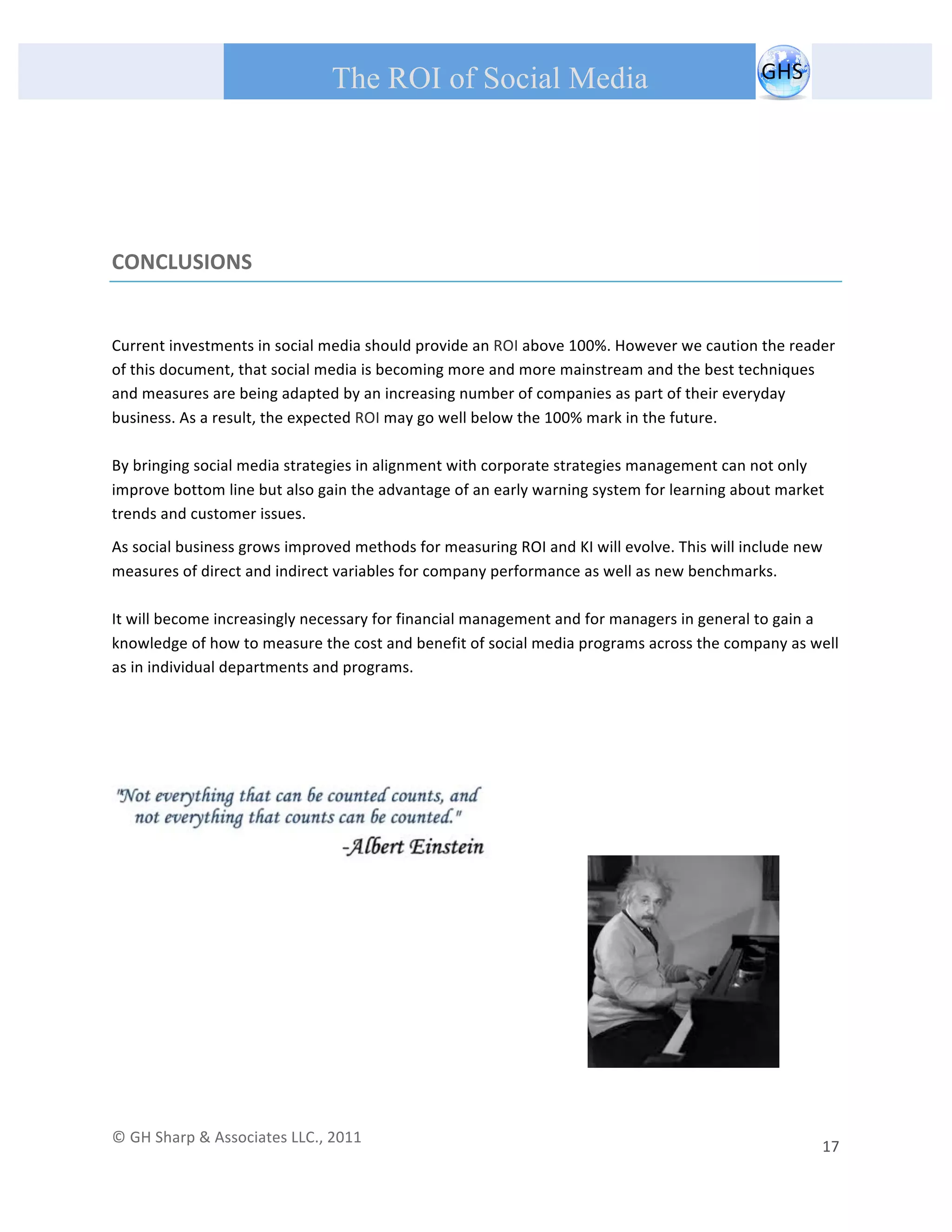       
 
                                                The ROI of Social Media
 


 


CONCLUSIONS 

 

Current investments in social media should provide an ROI above 100%. However we caution the reader 
of this document, that social media is becoming more and more mainstream and the best techniques 
and measures are being adapted by an increasing number of companies as part of their everyday 
business. As a result, the expected ROI may go well below the 100% mark in the future. 
 
By bringing social media strategies in alignment with corporate strategies management can not only 
improve bottom line but also gain the advantage of an early warning system for learning about market 
trends and customer issues.  
As social business grows improved methods for measuring ROI and KI will evolve. This will include new 
measures of direct and indirect variables for company performance as well as new benchmarks. 
 
It will become increasingly necessary for financial management and for managers in general to gain a 
knowledge of how to measure the cost and benefit of social media programs across the company as well 
as in individual departments and programs. 

 

 




                                                                                                                                     




© GH Sharp & Associates LLC., 2011                                                                                                                                             
                                                                                                                                                         17 
 
 