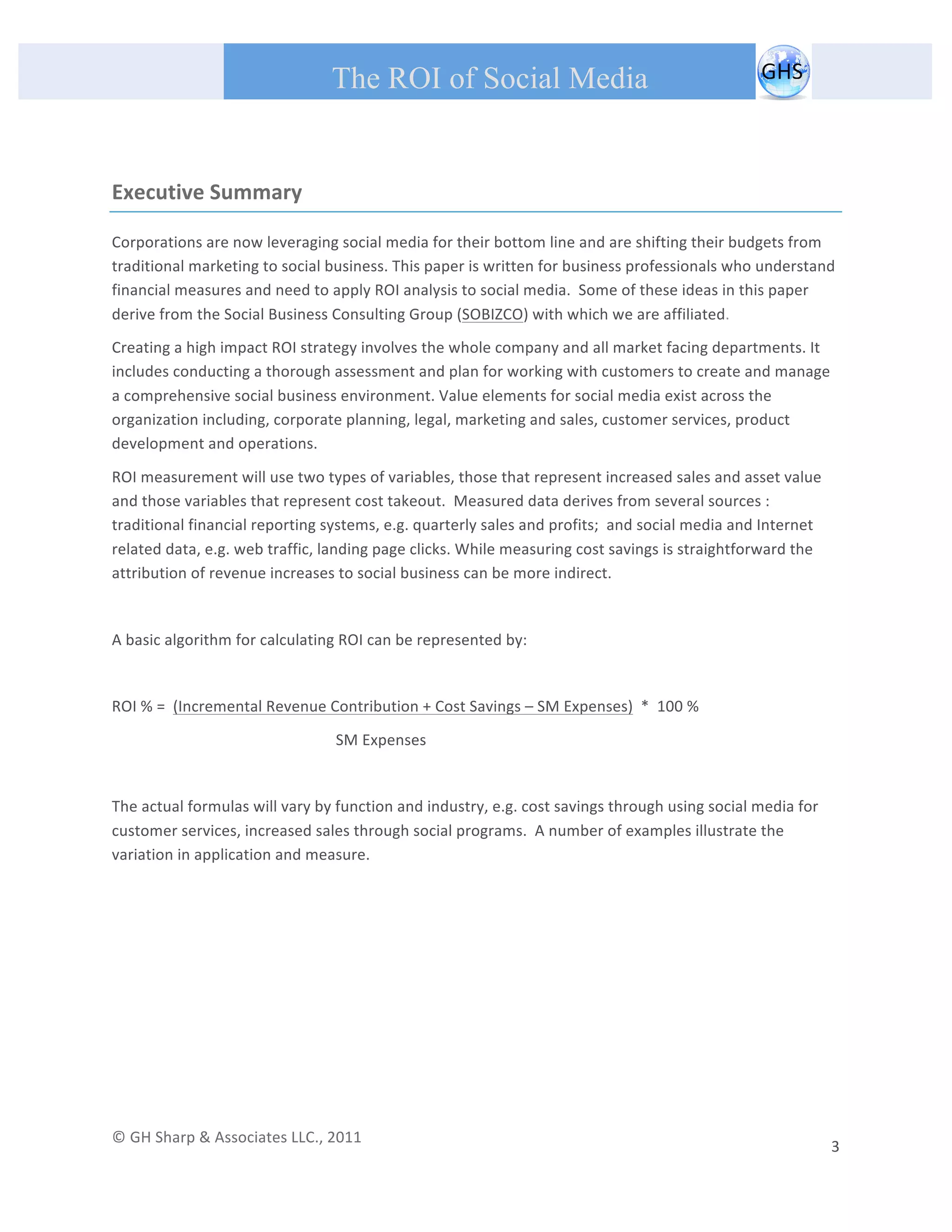       
 
                                                The ROI of Social Media
 


Executive Summary 

Corporations are now leveraging social media for their bottom line and are shifting their budgets from 
traditional marketing to social business. This paper is written for business professionals who understand 
financial measures and need to apply ROI analysis to social media.  Some of these ideas in this paper 
derive from the Social Business Consulting Group (SOBIZCO) with which we are affiliated. 
Creating a high impact ROI strategy involves the whole company and all market facing departments. It 
includes conducting a thorough assessment and plan for working with customers to create and manage 
a comprehensive social business environment. Value elements for social media exist across the 
organization including, corporate planning, legal, marketing and sales, customer services, product 
development and operations. 

ROI measurement will use two types of variables, those that represent increased sales and asset value 
and those variables that represent cost takeout.  Measured data derives from several sources : 
traditional financial reporting systems, e.g. quarterly sales and profits;  and social media and Internet 
related data, e.g. web traffic, landing page clicks. While measuring cost savings is straightforward the 
attribution of revenue increases to social business can be more indirect. 
 
A basic algorithm for calculating ROI can be represented by: 
 
ROI % =  (Incremental Revenue Contribution + Cost Savings – SM Expenses)  *  100 % 

                                                 SM Expenses                           
 
The actual formulas will vary by function and industry, e.g. cost savings through using social media for 
customer services, increased sales through social programs.  A number of examples illustrate the 
variation in application and measure. 

 
 
 

 

                                                  



© GH Sharp & Associates LLC., 2011                                                                                                                                             
                                                                                                                                                           3 
 
 