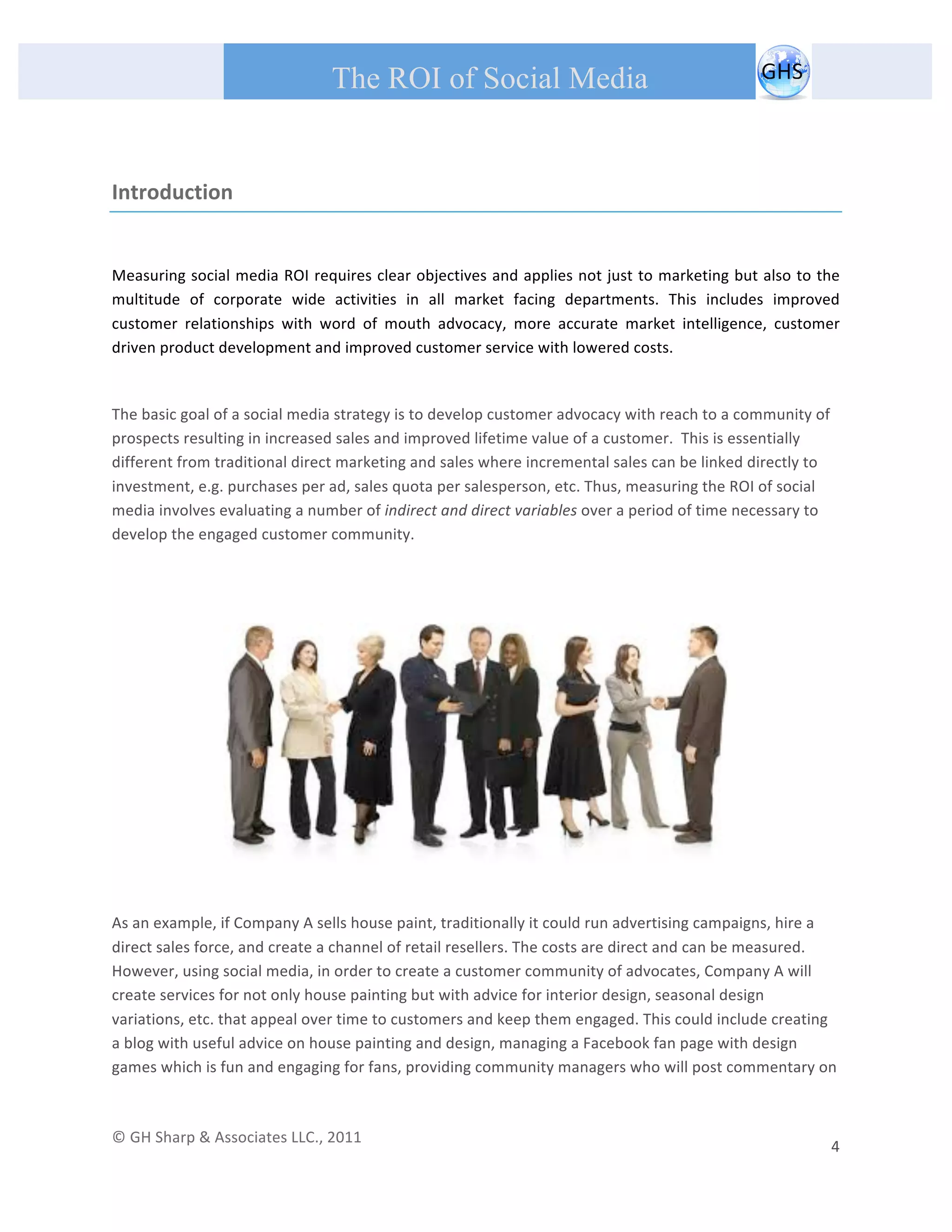       
 
                                                The ROI of Social Media
 


Introduction 

 
Measuring social media ROI requires clear objectives and applies not just to marketing but also to the 
multitude  of  corporate  wide  activities  in  all  market  facing  departments.  This  includes  improved 
customer  relationships  with  word  of  mouth  advocacy,  more  accurate  market  intelligence,  customer 
driven product development and improved customer service with lowered costs.      
 

The basic goal of a social media strategy is to develop customer advocacy with reach to a community of 
prospects resulting in increased sales and improved lifetime value of a customer.  This is essentially 
different from traditional direct marketing and sales where incremental sales can be linked directly to 
investment, e.g. purchases per ad, sales quota per salesperson, etc. Thus, measuring the ROI of social 
media involves evaluating a number of indirect and direct variables over a period of time necessary to 
develop the engaged customer community. 
 
 




                                                                                                                                        
 
As an example, if Company A sells house paint, traditionally it could run advertising campaigns, hire a 
direct sales force, and create a channel of retail resellers. The costs are direct and can be measured. 
However, using social media, in order to create a customer community of advocates, Company A will 
create services for not only house painting but with advice for interior design, seasonal design 
variations, etc. that appeal over time to customers and keep them engaged. This could include creating 
a blog with useful advice on house painting and design, managing a Facebook fan page with design 
games which is fun and engaging for fans, providing community managers who will post commentary on  
 

© GH Sharp & Associates LLC., 2011                                                                                                                                             
                                                                                                                                                           4 
 
 