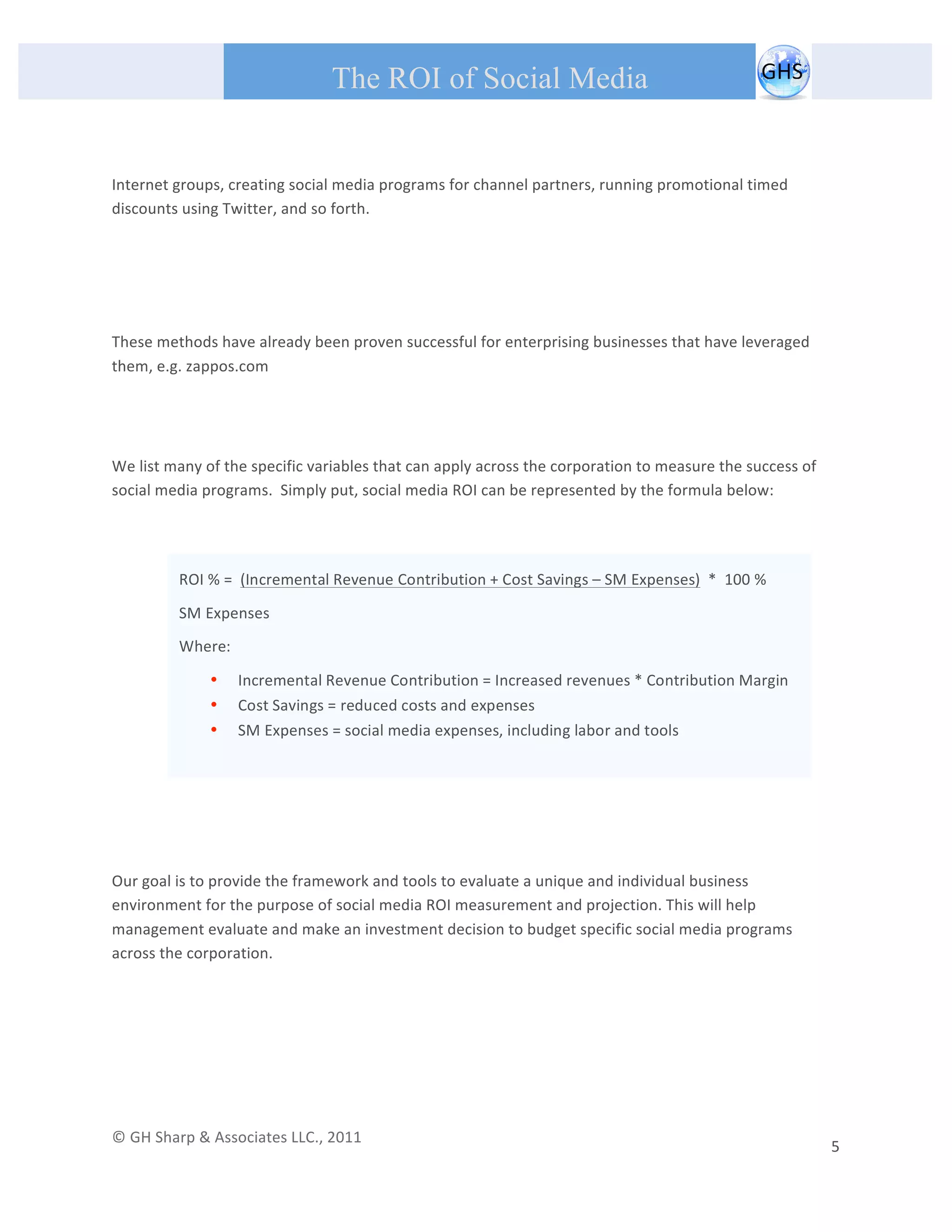       
 
                                                The ROI of Social Media
 
 

Internet groups, creating social media programs for channel partners, running promotional timed 
discounts using Twitter, and so forth.  
 

 
 
These methods have already been proven successful for enterprising businesses that have leveraged 
them, e.g. zappos.com 
                                                                                 
                                                                                 

We list many of the specific variables that can apply across the corporation to measure the success of 
social media programs.  Simply put, social media ROI can be represented by the formula below: 
 
                  
                 ROI % =  (Incremental Revenue Contribution + Cost Savings – SM Expenses)  *  100 % 

                 SM Expenses 

                 Where: 

                     •     Incremental Revenue Contribution = Increased revenues * Contribution Margin 
                     •     Cost Savings = reduced costs and expenses 
 
                     •     SM Expenses = social media expenses, including labor and tools 
 
                  
 
 

       
Our goal is to provide the framework and tools to evaluate a unique and individual business 
environment for the purpose of social media ROI measurement and projection. This will help 
management evaluate and make an investment decision to budget specific social media programs 
across the corporation.   

                                                  




© GH Sharp & Associates LLC., 2011                                                                                                                                             
                                                                                                                                                           5 
 
 