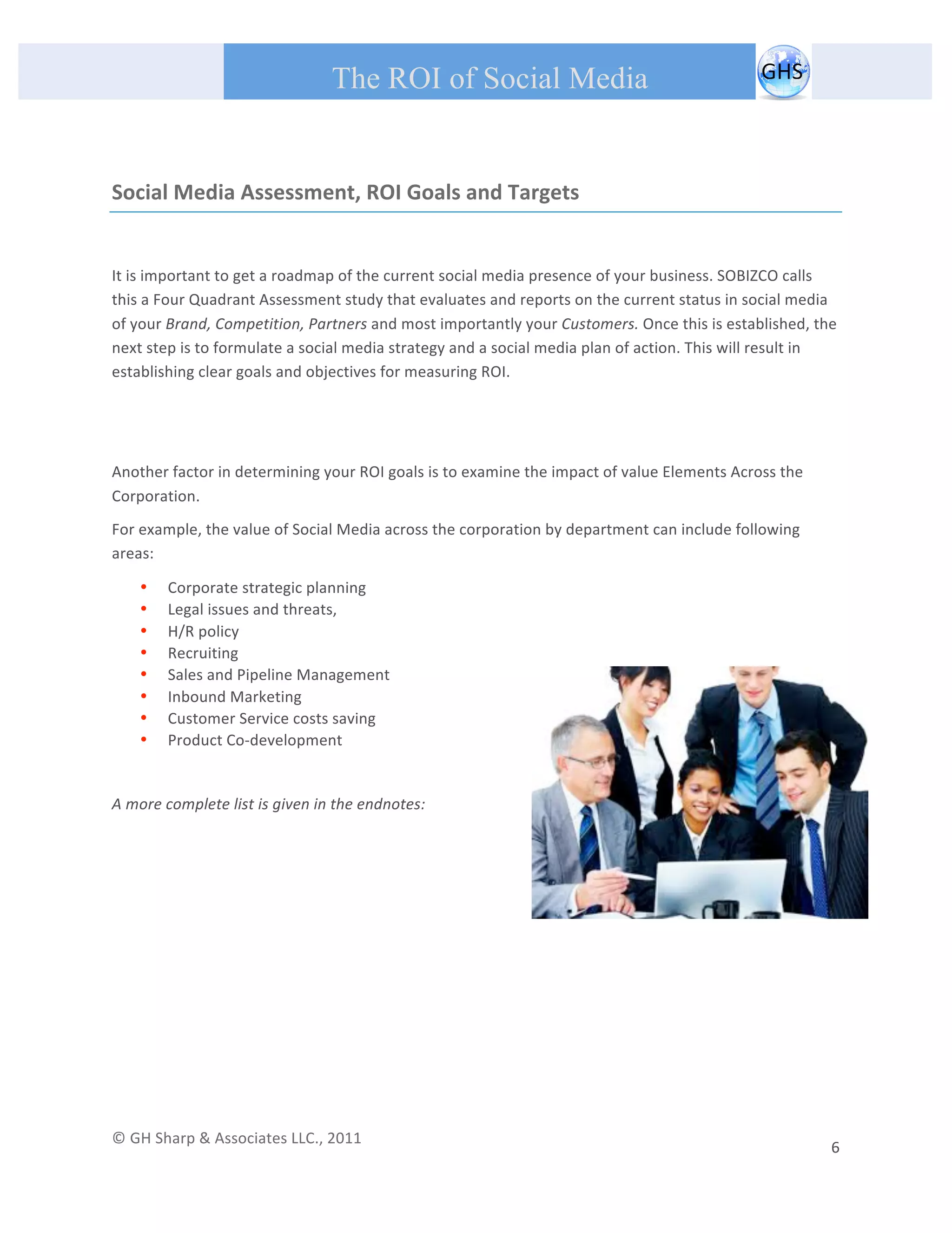       
 
                                                The ROI of Social Media
 


Social Media Assessment, ROI Goals and Targets 

 
It is important to get a roadmap of the current social media presence of your business. SOBIZCO calls 
this a Four Quadrant Assessment study that evaluates and reports on the current status in social media 
of your Brand, Competition, Partners and most importantly your Customers. Once this is established, the 
next step is to formulate a social media strategy and a social media plan of action. This will result in 
establishing clear goals and objectives for measuring ROI. 

 
 
Another factor in determining your ROI goals is to examine the impact of value Elements Across the 
Corporation. 
For example, the value of Social Media across the corporation by department can include following 
areas:   

         •   Corporate strategic planning 
         •   Legal issues and threats, 
         •   H/R policy  
         •   Recruiting 
         •   Sales and Pipeline Management 
         •   Inbound Marketing 
         •   Customer Service costs saving 
         •   Product Co‐development 
 
A more complete list is given in the endnotes: 

 
 
 

                                                  




© GH Sharp & Associates LLC., 2011                                                                                                                                             
                                                                                                                                                           6 
 
 