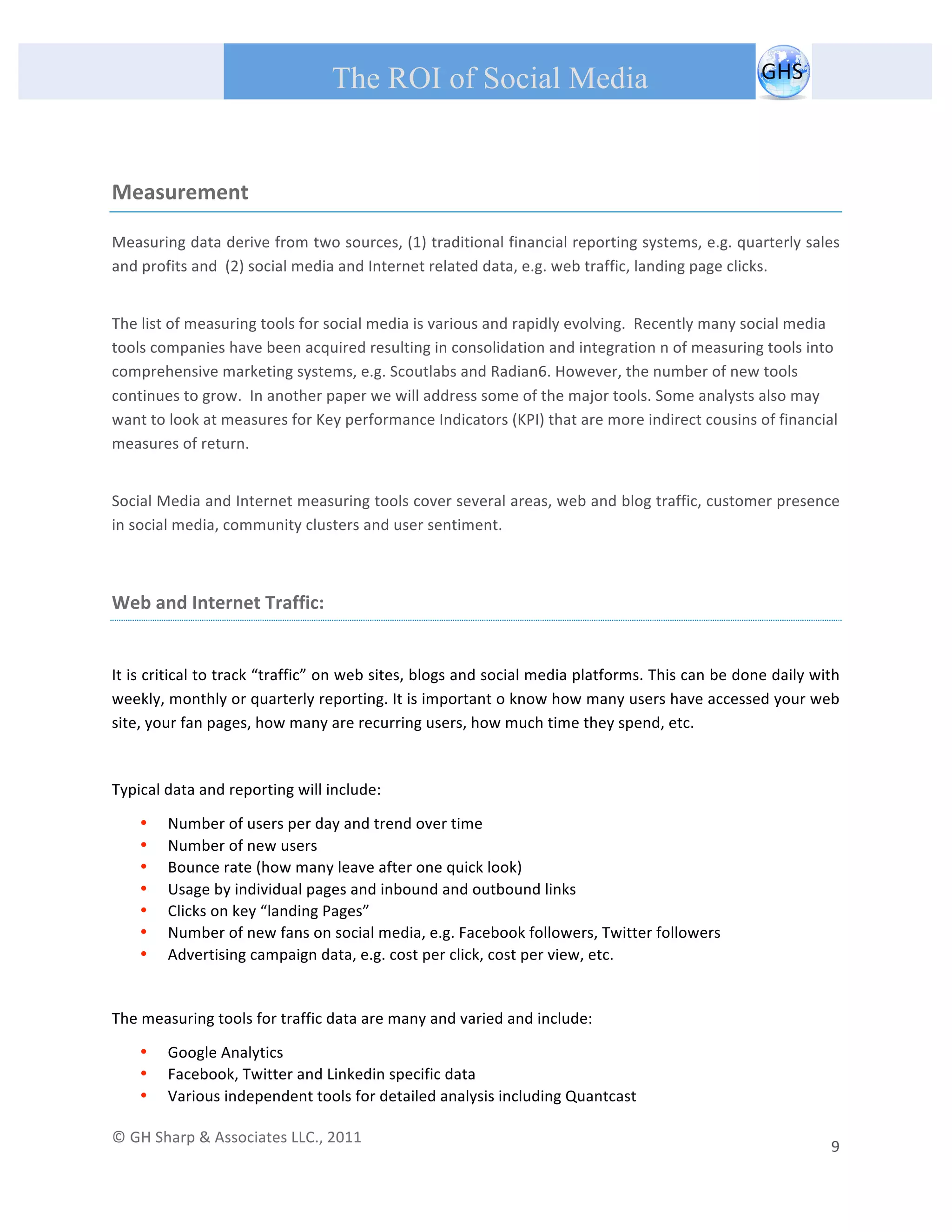       
 
                                                The ROI of Social Media
 


Measurement 

Measuring data derive from two sources, (1) traditional financial reporting systems, e.g. quarterly sales 
and profits and  (2) social media and Internet related data, e.g. web traffic, landing page clicks. 
 
The list of measuring tools for social media is various and rapidly evolving.  Recently many social media 
tools companies have been acquired resulting in consolidation and integration n of measuring tools into 
comprehensive marketing systems, e.g. Scoutlabs and Radian6. However, the number of new tools 
continues to grow.  In another paper we will address some of the major tools. Some analysts also may 
want to look at measures for Key performance Indicators (KPI) that are more indirect cousins of financial 
measures of return. 
 
Social Media and Internet measuring tools cover several areas, web and blog traffic, customer presence 
in social media, community clusters and user sentiment. 
 

Web and Internet Traffic: 
 

It is critical to track “traffic” on web sites, blogs and social media platforms. This can be done daily with 
weekly, monthly or quarterly reporting. It is important o know how many users have accessed your web 
site, your fan pages, how many are recurring users, how much time they spend, etc.  

 
Typical data and reporting will include: 

         •   Number of users per day and trend over time 
         •   Number of new users 
         •   Bounce rate (how many leave after one quick look) 
         •   Usage by individual pages and inbound and outbound links 
         •   Clicks on key “landing Pages”  
         •   Number of new fans on social media, e.g. Facebook followers, Twitter followers 
         •   Advertising campaign data, e.g. cost per click, cost per view, etc. 
 

The measuring tools for traffic data are many and varied and include: 

         •   Google Analytics 
         •   Facebook, Twitter and Linkedin specific data 
         •   Various independent tools for detailed analysis including Quantcast 

© GH Sharp & Associates LLC., 2011                                                                                                                                             
                                                                                                                                                           9 
 
 