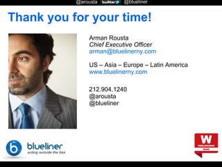 @arousta

@blueliner

Thank you for your time!
Arman Rousta
Chief Executive Officer
arman@bluelinerny.com
US – Asia – Europe – Latin America
www.bluelinerny.com
212.904.1240
@arousta
@blueliner

 