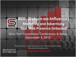 ROI: (Return-on-Influence)
                     Marketing and Advertising
                    Your Web Presence (Inbound)
      Ohio Turf Foundation Conference & Show
                  December 5, 2012

              Presented by: Keith Gutierrez CEO Structure Marketing
                             Structure Marketing.com
@keithgutierrez
                         Building Remarkable Brands
#OTFINBOUND
 