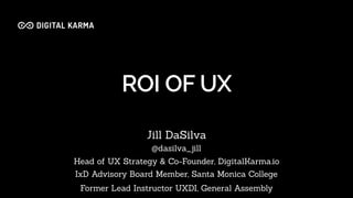 ROI OF UX
Jill DaSilva
@dasilva_jill
Head of UX Strategy & Co-Founder, DigitalKarma.io
IxD Advisory Board Member, Santa Monica College
Former Lead Instructor UXDI, General Assembly
 