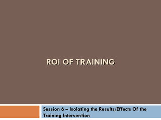 ROI OF TRAINING Session 6 – Isolating the Results/Effects Of the Training Intervention 