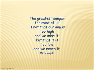 The greatest danger for most of us is not that our aim is too high and we miss it, but that it is too low and we reach it. Michelangelo © Capacity 2000 CC 