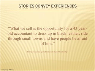 Harley executive, quoted in  Results-based Leadership “ What we sell is the opportunity for a 43 year-old accountant to dress up in black leather, ride through small towns and have people be afraid of him.” © Capacity 2000 CC 