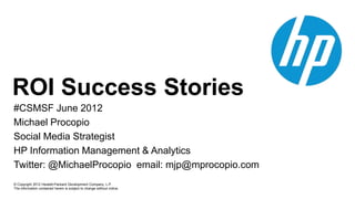 ROI Success Stories
#CSMSF June 2012
Michael Procopio
Social Media Strategist
HP Information Management & Analytics
Twitter: @MichaelProcopio email: mjp@mprocopio.com
© Copyright 2012 Hewlett-Packard Development Company, L.P.
The information contained herein is subject to change without notice.
 
