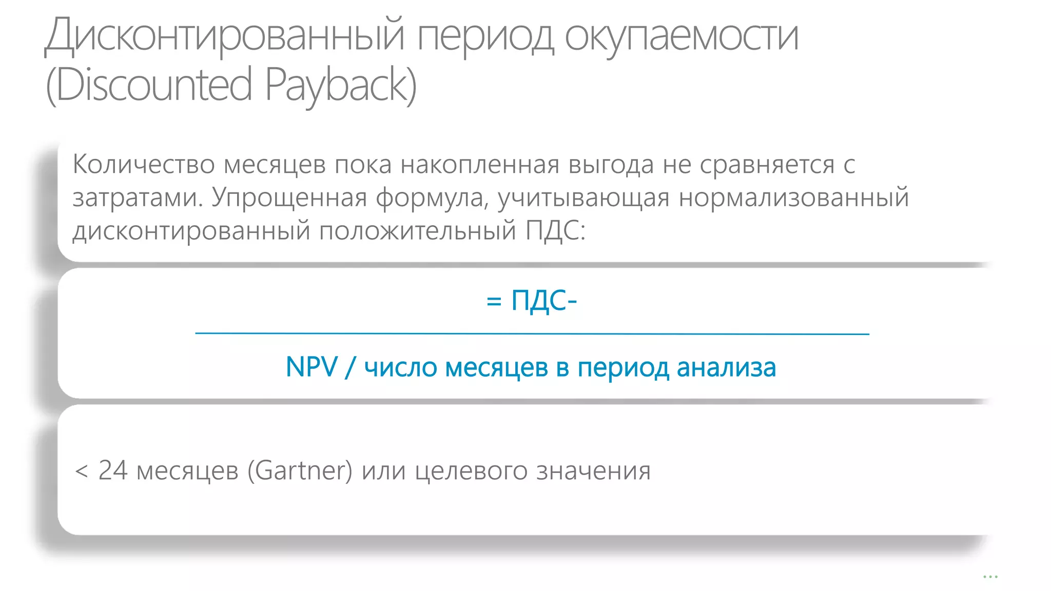 Дисконтированный период окупаемости
(Discounted Payback)
Количество месяцев пока накопленная выгода не сравняется с
затратами. Упрощенная формула, учитывающая нормализованный
дисконтированный положительный ПДС:
= ПДСNPV / число месяцев в период анализа
< 24 месяцев (Gartner) или целевого значения

1

…

 